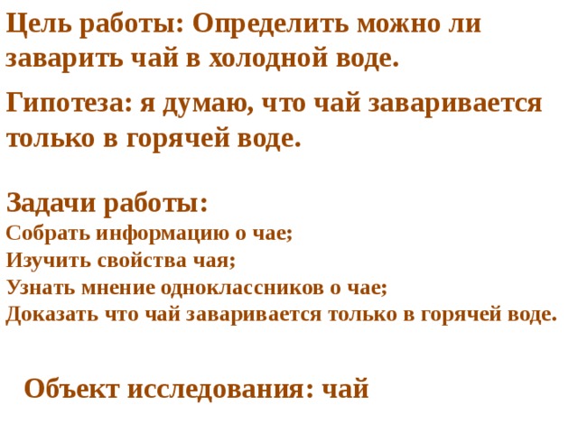 Цель работы: Определить можно ли заварить чай в холодной воде. Гипотеза: я думаю, что чай заваривается только в горячей воде. Задачи работы: Собрать информацию о чае; Изучить свойства чая; Узнать мнение одноклассников о чае; Доказать что чай заваривается только в горячей воде. Объект исследования: чай 