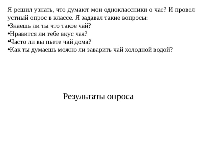 Я решил узнать, что думают мои одноклассники о чае? И провел устный опрос в классе. Я задавал такие вопросы: Знаешь ли ты что такое чай? Нравится ли тебе вкус чая? Часто ли вы пьете чай дома? Как ты думаешь можно ли заварить чай холодной водой? Результаты опроса 