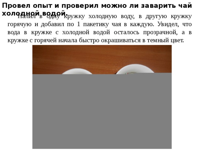 Провел опыт и проверил можно ли заварить чай холодной водой.  Налил в одну кружку холодную воду, в другую кружку горячую и добавил по 1 пакетику чая в каждую. Увидел, что вода в кружке с холодной водой осталось прозрачной, а в кружке с горячей начала быстро окрашиваться в темный цвет. 
