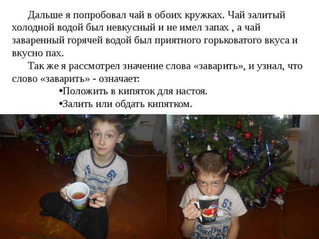  Дальше я попробовал чай в обоих кружках. Чай залитый холодной водой был невкусный и не имел запах , а чай заваренный горячей водой был приятного горьковатого вкуса и вкусно пах.  Так же я рассмотрел значение слова «заварить», и узнал, что слово «заварить» - означает: Положить в кипяток для настоя. Залить или обдать кипятком. 