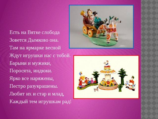 Есть на Вятке слобода Зовется Дымково она. Там на ярмарке весной Ждут игрушки нас с тобой. Барыни и мужики, Поросята, индюки. Ярко все наряжены, Пестро разукрашены. Любит их и стар и млад, Каждый тем игрушкам рад! 