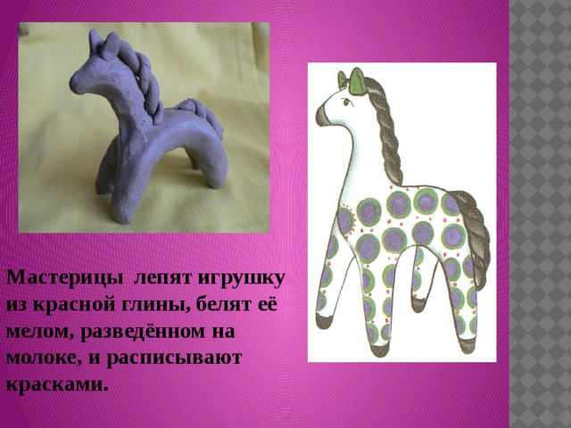 Мастерицы лепят игрушку из красной глины, белят её мелом, разведённом на молоке, и расписывают красками. 