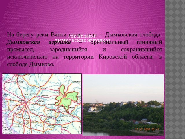       ГДЕ ДЕЛАЮТ  ДЫМКОВСКИЕ ИГРУШКИ?    На берегу реки Вятки стоит село – Дымковская слобода.  Дымковская игрушка – оригинальный глиняный промысел, зародившийся и сохранившийся исключительно на территории Кировской области, в слободе Дымково. 