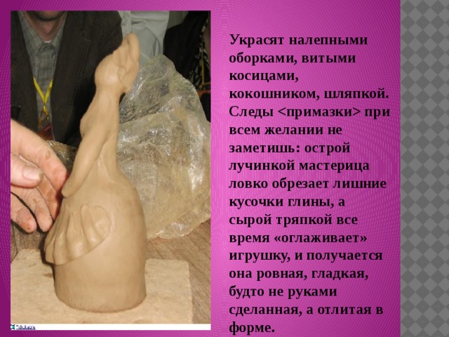 Украсят налепными оборками, витыми косицами, кокошником, шляпкой. Следы  при всем желании не заметишь: острой лучинкой мастерица ловко обрезает лишние кусочки глины, а сырой тряпкой все время «оглаживает» игрушку, и получается она ровная, гладкая, будто не руками сделанная, а отлитая в форме. 