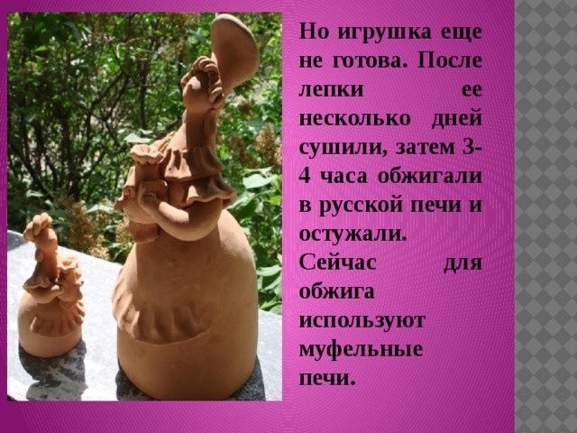 Но игрушка еще не готова. После лепки ее несколько дней сушили, затем 3-4 часа обжигали в русской печи и остужали. Сейчас для обжига используют муфельные печи. 