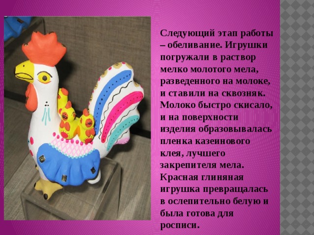 Следующий этап работы – обеливание. Игрушки погружали в раствор мелко молотого мела, разведенного на молоке, и ставили на сквозняк. Молоко быстро скисало, и на поверхности изделия образовывалась пленка казеинового клея, лучшего закрепителя мела. Красная глиняная игрушка превращалась в ослепительно белую и была готова для росписи. 