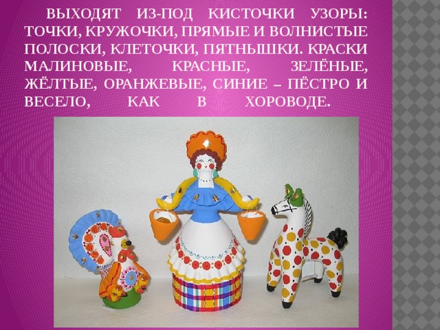    Выходят из-под кисточки узоры: точки, кружочки, прямые и волнистые полоски, клеточки, пятнышки. Краски малиновые, красные, зелёные, жёлтые, оранжевые, синие – пёстро и весело, как в хороводе.   