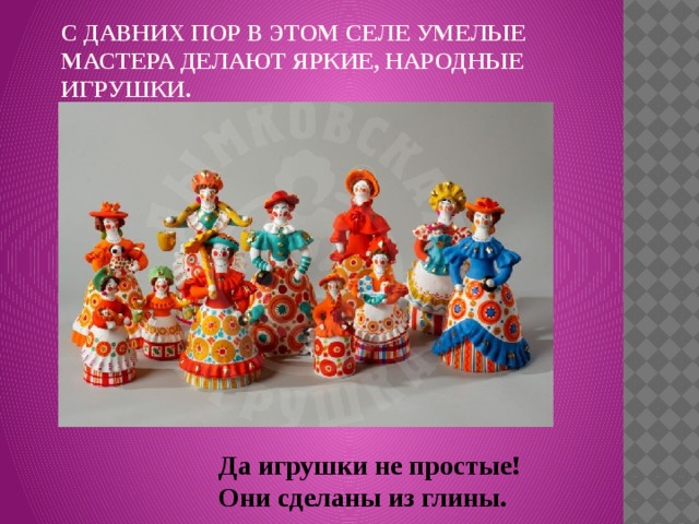 С давних пор в этом селе умелые мастера делают яркие, народные игрушки.   Да игрушки не простые! Они сделаны из глины. 