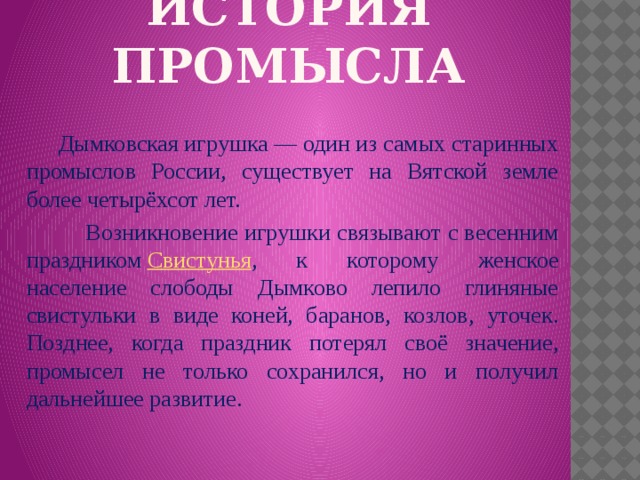 ИСТОРИЯ ПРОМЫСЛА  Дымковская игрушка — один из самых старинных промыслов России, существует на Вятской земле более четырёхсот лет.  Возникновение игрушки связывают с весенним праздником  Свистунья , к которому женское население слободы Дымково лепило глиняные свистульки в виде коней, баранов, козлов, уточек. Позднее, когда праздник потерял своё значение, промысел не только сохранился, но и получил дальнейшее развитие.  