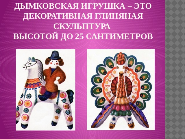 Дымковская игрушка – это декоративная глиняная скульптура  высотой до 25 сантиметров   