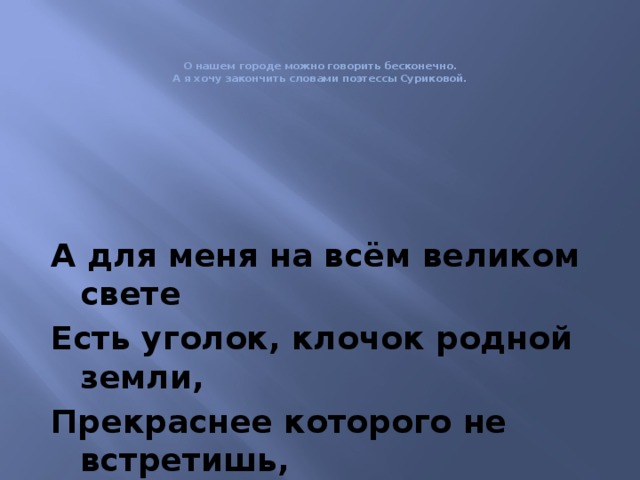    О нашем городе можно говорить бесконечно.  А я хочу закончить словами поэтессы Суриковой.   А для меня на всём великом свете Есть уголок, клочок родной земли, Прекраснее которого не встретишь, Любимее вовеки не найти. 