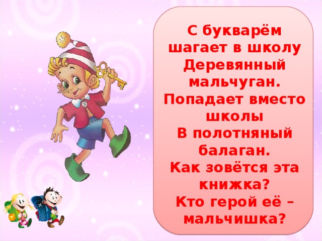 С букварём шагает в школу  Деревянный мальчуган.  Попадает вместо школы  В полотняный балаган.  Как зовётся эта книжка?  Кто герой её – мальчишка? 