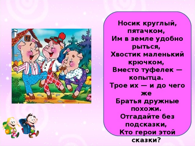 Носик круглый, пятачком,  Им в земле удобно рыться,  Хвостик маленький крючком,  Вместо туфелек — копытца.  Трое их — и до чего же  Братья дружные похожи.  Отгадайте без подсказки,  Кто герои этой сказки?   