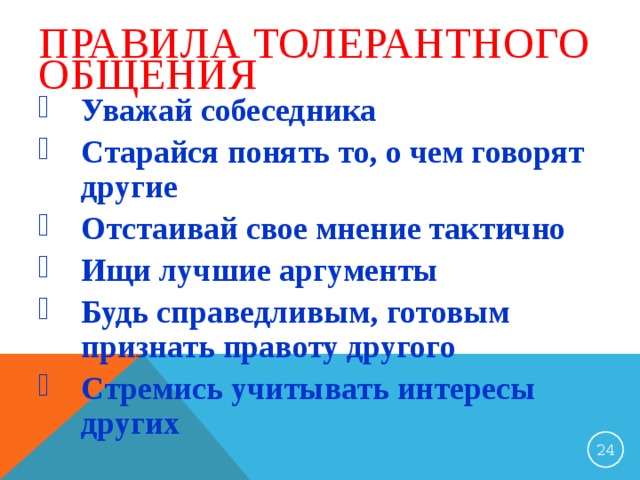 ПРАВИЛА ТОЛЕРАНТНОГО ОБЩЕНИЯ Уважай собеседника Старайся понять то, о чем говорят другие Отстаивай свое мнение тактично Ищи лучшие аргументы Будь справедливым, готовым признать правоту другого Стремись учитывать интересы других 23 