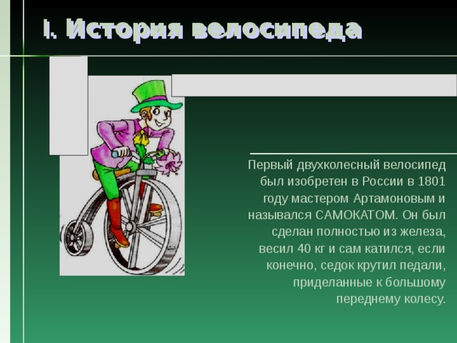 I. История велосипеда Первый двухколесный велосипед был изобретен в России в 1801 году мастером Артамоновым и назывался САМОКАТОМ. Он был сделан полностью из железа, весил 40 кг и сам катился, если конечно, седок крутил педали, приделанные к большому переднему колесу. 