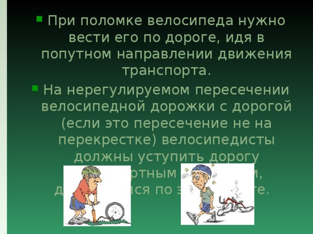 При поломке велосипеда нужно вести его по дороге, идя в попутном направлении движения транспорта. На нерегулируемом пересечении велосипедной дорожки с дорогой (если это пересечение не на перекрестке) велосипедисты должны уступить дорогу транспортным средствам, движущимся по этой дороге.   