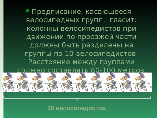 Предписание, касающееся велосипедных групп, гласит: колонны велосипедистов при движении по проезжей части должны быть разделены на группы по 10 велосипедистов. Расстояние между группами должно составлять 80-100 метров. 10 велосипедистов 