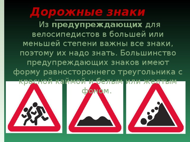 Дорожные знаки  Из предупреждающих для велосипедистов в большей или меньшей степени важны все знаки, поэтому их надо знать. Большинство предупреждающих знаков имеют форму равностороннего треугольника с красной каймой и белым или желтым фоном. 