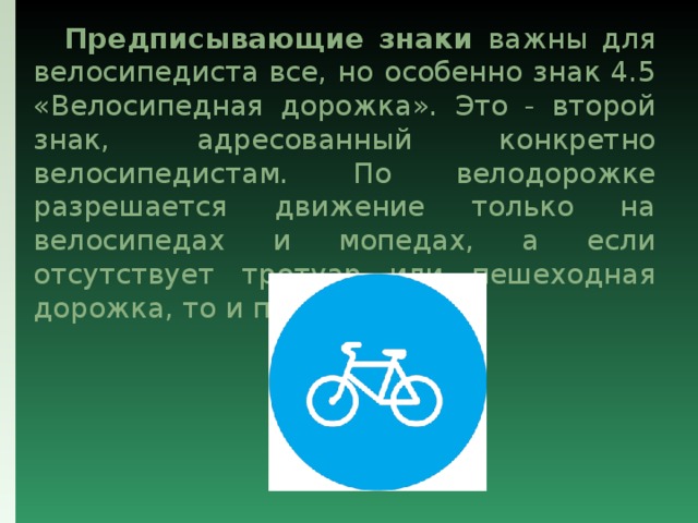  Предписывающие знаки важны для велосипедиста все, но особенно знак 4.5 «Велосипедная дорожка». Это - второй знак, адресованный конкретно велосипедистам. По велодорожке разрешается движение только на велосипедах и мопедах, а если отсутствует тротуар или пешеходная дорожка, то и пешеходов. 