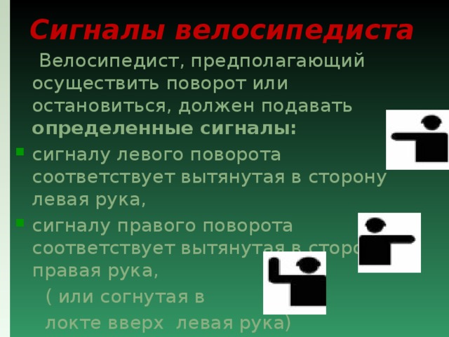 Сигналы велосипедиста  Велосипедист, предполагающий осуществить поворот или остановиться, должен подавать определенные сигналы:  сигналу левого поворота соответствует вытянутая в сторону левая рука, сигналу правого поворота соответствует вытянутая в сторону правая рука,  ( или согнутая в  локте вверх левая рука)  