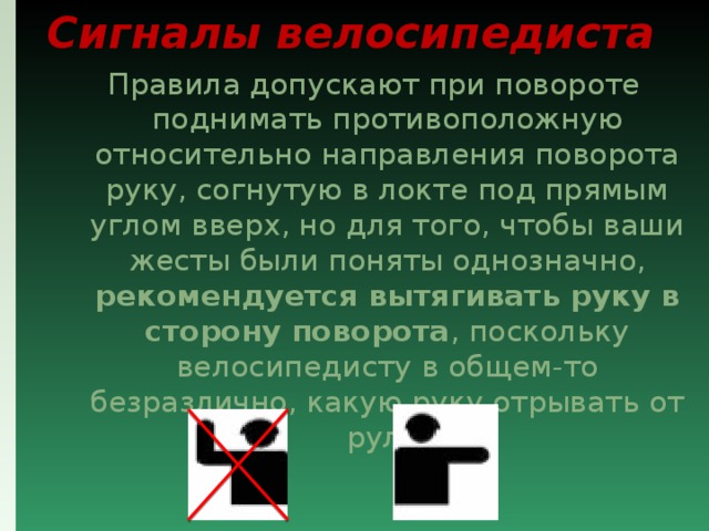 Сигналы велосипедиста Правила допускают при повороте поднимать противоположную относительно направления поворота руку, согнутую в локте под прямым углом вверх, но для того, чтобы ваши жесты были поняты однозначно, рекомендуется вытягивать руку в сторону поворота , поскольку велосипедисту в общем-то безразлично, какую руку отрывать от руля. 