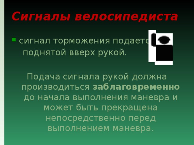Сигналы велосипедиста сигнал торможения подается  поднятой вверх рукой. Подача сигнала рукой должна производиться заблаговременно до начала выполнения маневра и может быть прекращена непосредственно перед выполнением маневра. 