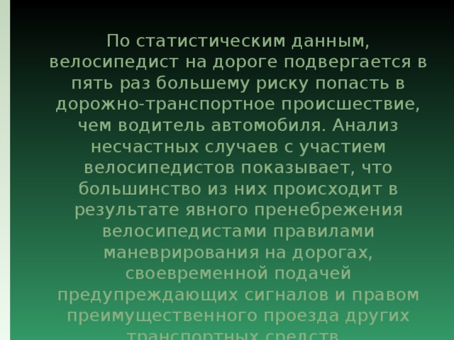  По статистическим данным, велосипедист на дороге подвергается в пять раз большему риску попасть в дорожно-транспортное происшествие, чем водитель автомобиля. Анализ несчастных случаев с участием велосипедистов показывает, что большинство из них происходит в результате явного пренебрежения велосипедистами правилами маневрирования на дорогах, своевременной подачей предупреждающих сигналов и правом преимущественного проезда других транспортных средств. 