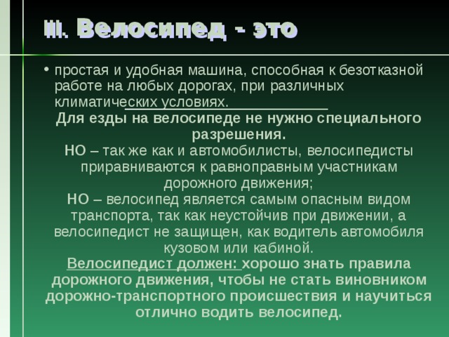 III.  Велосипед - это простая и удобная машина, способная к безотказной работе на любых дорогах, при различных климатических условиях. Для езды на велосипеде не нужно специального разрешения. НО – так же как и автомобилисты, велосипедисты приравниваются к равноправным участникам дорожного движения; НО – велосипед является самым опасным видом транспорта, так как неустойчив при движении, а велосипедист не защищен, как водитель автомобиля кузовом или кабиной. Велосипедист должен: хорошо знать правила дорожного движения, чтобы не стать виновником дорожно-транспортного происшествия и научиться отлично водить велосипед. 