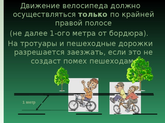 Движение велосипеда должно осуществляться только по крайней правой полосе (не далее 1-ого метра от бордюра). На тротуары и пешеходные дорожки разрешается заезжать, если это не создаст помех пешеходам. 1 метр 