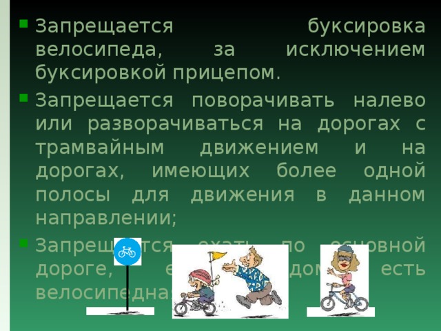 Запрещается буксировка велосипеда, за исключением буксировкой прицепом. Запрещается поворачивать налево или разворачиваться на дорогах с трамвайным движением и на дорогах, имеющих более одной полосы для движения в данном направлении; Запрещается ехать по основной дороге, если рядом есть велосипедная дорожка. 