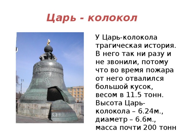 Царь - колокол У Царь-колокола трагическая история. В него так ни разу и не звонили, потому что во время пожара от него отвалился большой кусок, весом в 11.5 тонн. Высота Царь-колокола – 6.24м., диаметр – 6.6м., масса почти 200 тонн 
