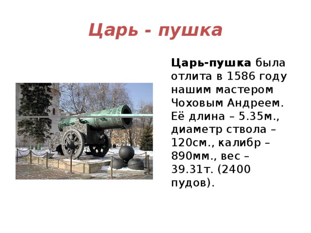 Царь - пушка Царь-пушка  была отлита в 1586 году нашим мастером Чоховым Андреем. Её длина – 5.35м., диаметр ствола – 120см., калибр – 890мм., вес – 39.31т. (2400 пудов). 