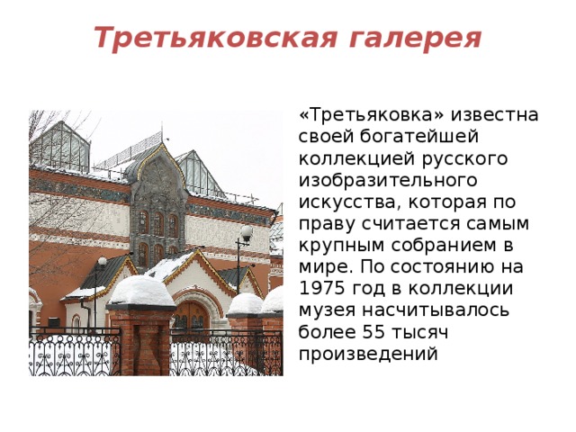 Третьяковская галерея   «Третьяковка» известна своей богатейшей коллекцией русского изобразительного искусства, которая по праву считается самым крупным собранием в мире. По состоянию на 1975 год в коллекции музея насчитывалось более 55 тысяч произведений 