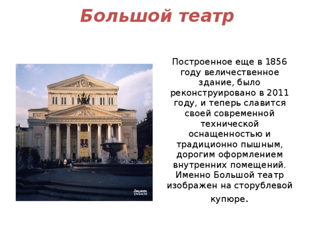 Большой театр   Построенное еще в 1856 году величественное здание, было реконструировано в 2011 году, и теперь славится своей современной технической оснащенностью и традиционно пышным, дорогим оформлением внутренних помещений. Именно Большой театр изображен на сторублевой купюре . 