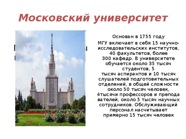 Московский университет «Московский Государственный университет» Основан в 1755 году МГУ включает в себя 15 научно-исследовательских институтов, 40 факультетов, более 300 кафедр. В университете обучается около 35 тысяч студентов, 5 тысяч аспирантов и 10 тысяч слушателей подготовительных отделений, в общей сложности около 50 тысяч человек, 4тысячи профессоров и преподавателей, около 5 тысяч научных сотрудников. Обслуживающий персонал насчитывает примерно 15 тысяч человек 