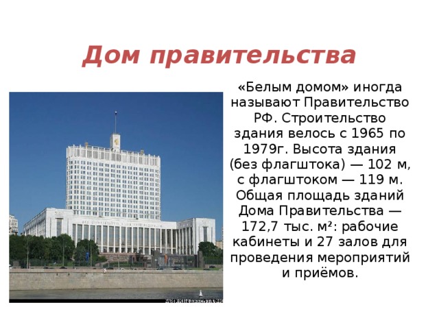 Дом правительства «Белым домом» иногда называют Правительство РФ. Строительство здания велось с 1965 по 1979г. Высота здания (без флагштока) — 102 м, с флагштоком — 119 м. Общая площадь зданий Дома Правительства — 172,7 тыс. м²: рабочие кабинеты и 27 залов для проведения мероприятий и приёмов. 