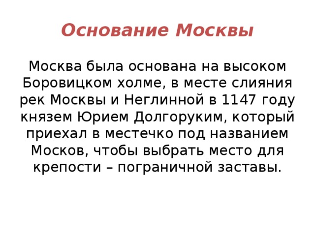 Основание Москвы Москва была основана на высоком Боровицком холме, в месте слияния рек Москвы и Неглинной в 1147 году князем Юрием Долгоруким, который приехал в местечко под названием Москов, чтобы выбрать место для крепости – пограничной заставы. 