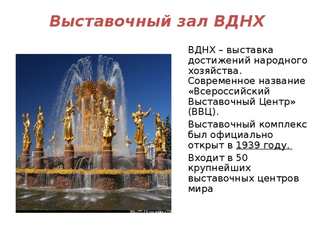 Выставочный зал ВДНХ ВДНХ – выставка достижений народного хозяйства. Современное название «Всероссийский Выставочный Центр» (ВВЦ). Выставочный комплекс был официально открыт в  1939 году. Входит в 50 крупнейших выставочных центров мира 