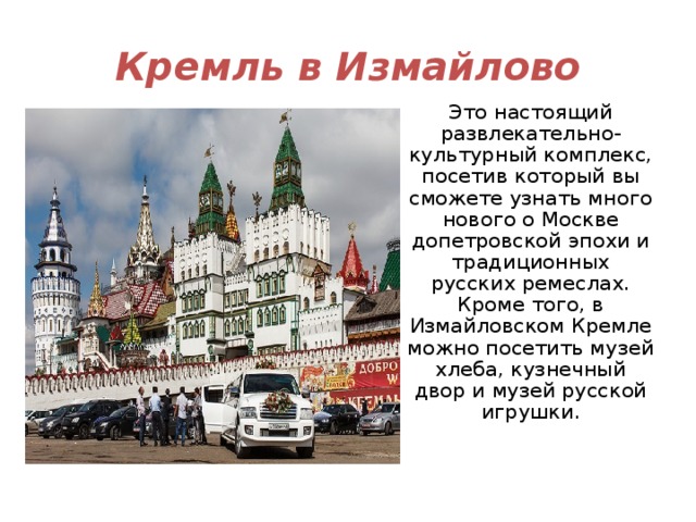 Кремль в Измайлово Это настоящий развлекательно-культурный комплекс, посетив который вы сможете узнать много нового о Москве допетровской эпохи и традиционных русских ремеслах. Кроме того, в Измайловском Кремле можно посетить музей хлеба, кузнечный двор и музей русской игрушки. 