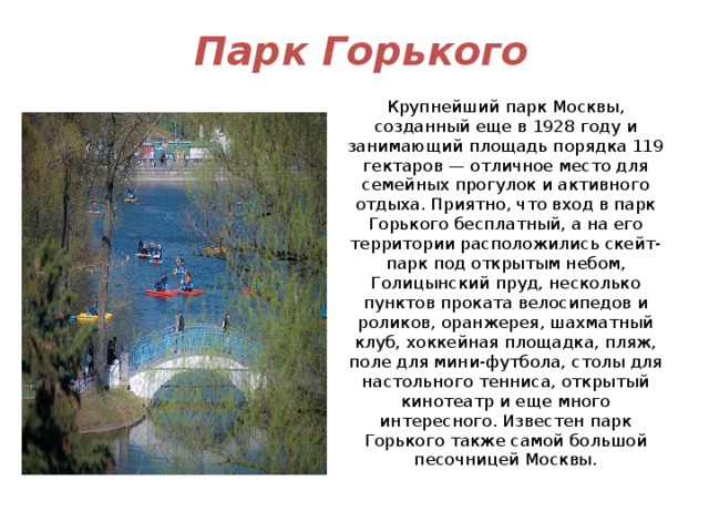   Парк Горького Крупнейший парк Москвы, созданный еще в 1928 году и занимающий площадь порядка 119 гектаров — отличное место для семейных прогулок и активного отдыха. Приятно, что вход в парк Горького бесплатный, а на его территории расположились скейт-парк под открытым небом, Голицынский пруд, несколько пунктов проката велосипедов и роликов, оранжерея, шахматный клуб, хоккейная площадка, пляж, поле для мини-футбола, столы для настольного тенниса, открытый кинотеатр и еще много интересного. Известен парк Горького также самой большой песочницей Москвы. 