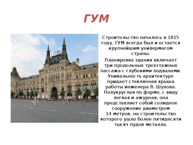 ГУМ Строительство началось в 1815 году. ГУМ всегда был и остается крупнейшим универмагом страны. Планировка здания включает три продольных трехэтажных пассажа с глубокими подвалами. Уникальность архитектуре придает стеклянная крыша работы инженера В. Шухова. Полукруглая по форме, с виду легкая и ажурная, она представляет собой солидное сооружение диаметром 14 метров, на строительство которого ушло более пятидесяти тысяч пудов металла. 