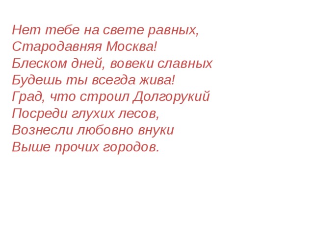 Нет тебе на свете равных,  Стародавняя Москва!  Блеском дней, вовеки славных  Будешь ты всегда жива!  Град, что строил Долгорукий  Посреди глухих лесов,  Вознесли любовно внуки  Выше прочих городов. 