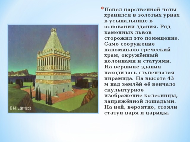 Пепел царственной четы хранился в золотых урнах в усыпальнице в основании здания. Ряд каменных львов сторожил это помещение. Само сооружение напоминало греческий храм, окружённый колоннами и статуями. На вершине здания находилась ступенчатая пирамида. На высоте 43 м над землёй её венчало скульптурное изображение колесницы, запряжённой лошадьми. На ней, вероятно, стояли статуи царя и царицы. 