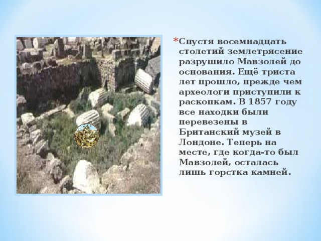 Спустя восемнадцать столетий землетрясение разрушило Мавзолей до основания. Ещё триста лет прошло, прежде чем археологи приступили к раскопкам. В 1857 году все находки были перевезены в Британский музей в Лондоне. Теперь на месте, где когда-то был Мавзолей, осталась лишь горстка камней. 