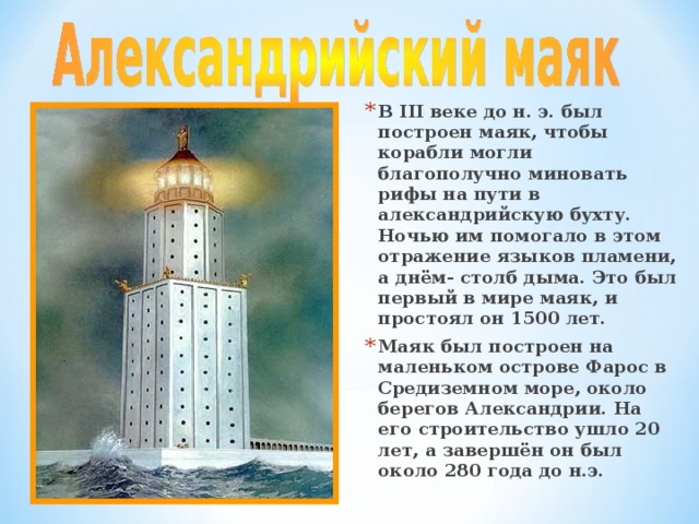 В III веке до н. э. был построен маяк, чтобы корабли могли благополучно миновать рифы на пути в александрийскую бухту. Ночью им помогало в этом отражение языков пламени, а днём- столб дыма. Это был первый в мире маяк, и простоял он 1500 лет. Маяк был построен на маленьком острове Фарос в Средиземном море, около берегов Александрии. На его строительство ушло 20 лет, а завершён он был около 280 года до н.э. 