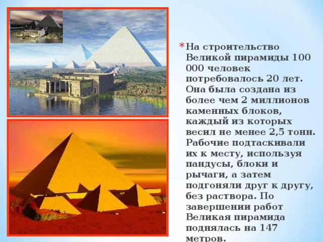На строительство Великой пирамиды 100 000 человек потребовалось 20 лет. Она была создана из более чем 2 миллионов каменных блоков, каждый из которых весил не менее 2,5 тонн. Рабочие подтаскивали их к месту, используя пандусы, блоки и рычаги, а затем подгоняли друг к другу, без раствора. По завершении работ Великая пирамида поднялась на 147 метров.  