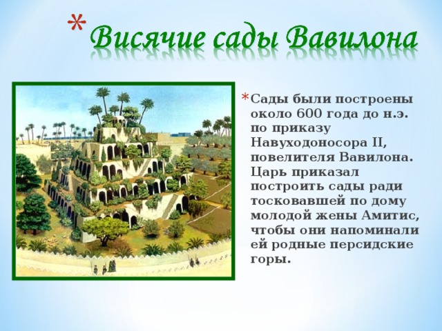 Сады были построены около 600 года до н.э. по приказу Навуходоносора II, повелителя Вавилона. Царь приказал построить сады ради тосковавшей по дому молодой жены Амитис, чтобы они напоминали ей родные персидские горы. 