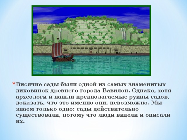 Висячие сады были одной из самых знаменитых диковинок древнего города Вавилон. Однако, хотя археологи и нашли предполагаемые руины садов, доказать, что это именно они, невозможно. Мы знаем только одно: сады действительно существовали, потому что люди видели и описали их. 