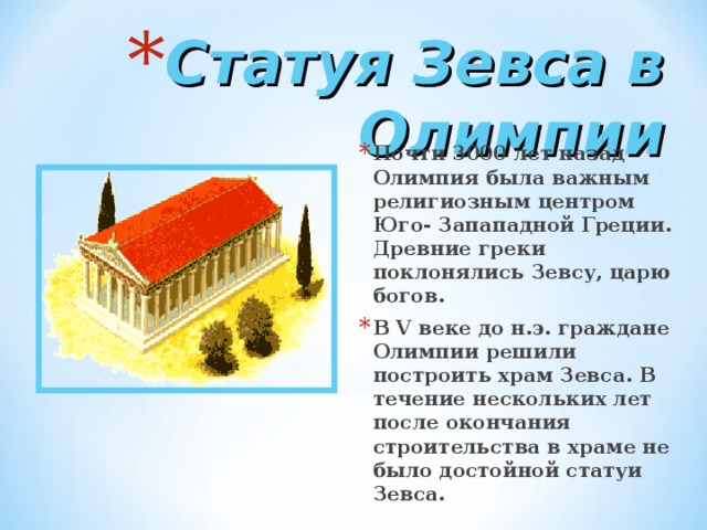 Статуя Зевса в Олимпии Почти 3000 лет назад Олимпия была важным религиозным центром Юго- Запападной Греции. Древние греки поклонялись Зевсу, царю богов. В V веке до н.э. граждане Олимпии решили построить храм Зевса. В течение нескольких лет после окончания строительства в храме не было достойной статуи Зевса. 
