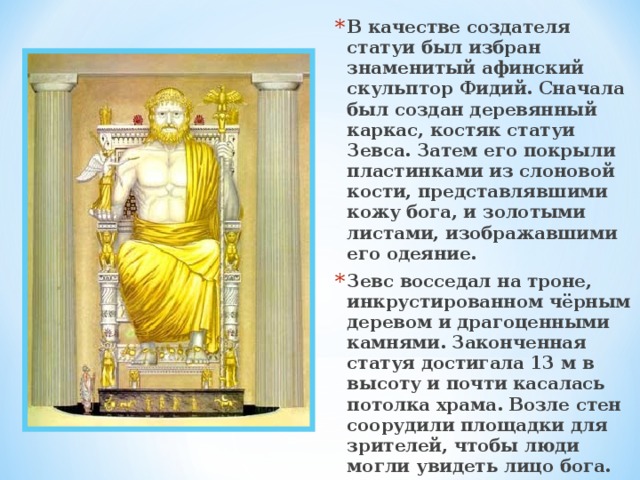 В качестве создателя статуи был избран знаменитый афинский скульптор Фидий. Сначала был создан деревянный каркас, костяк статуи Зевса. Затем его покрыли пластинками из слоновой кости, представлявшими кожу бога, и золотыми листами, изображавшими его одеяние. Зевс восседал на троне, инкрустированном чёрным деревом и драгоценными камнями. Законченная статуя достигала 13 м в высоту и почти касалась потолка храма. Возле стен соорудили площадки для зрителей, чтобы люди могли увидеть лицо бога.   
